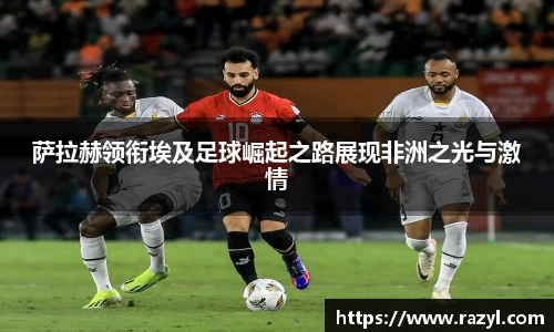 萨拉赫领衔埃及足球崛起之路展现非洲之光与激情