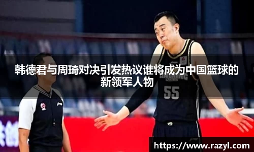 韩德君与周琦对决引发热议谁将成为中国篮球的新领军人物