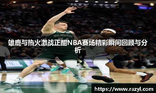 雄鹿与热火激战正酣NBA赛场精彩瞬间回顾与分析